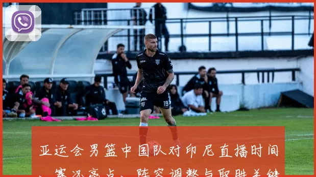 亚运会男篮中国队对印尼直播时间、赛况亮点、阵容调整与取胜关键分析