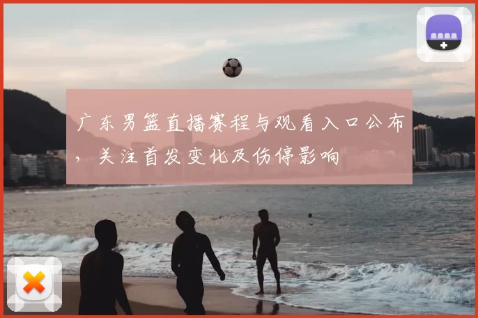 广东男篮直播赛程与观看入口公布，关注首发变化及伤停影响