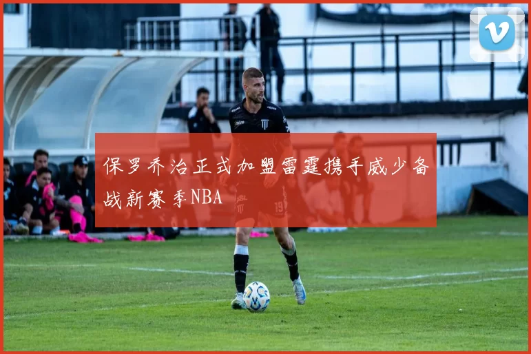 保罗乔治正式加盟雷霆携手威少备战新赛季NBA