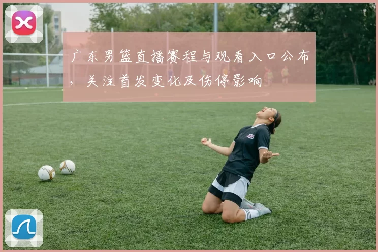 广东男篮直播赛程与观看入口公布，关注首发变化及伤停影响