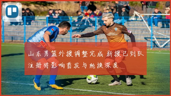 山东男篮外援调整完成 新援已到队注册将影响首发与轮换深度