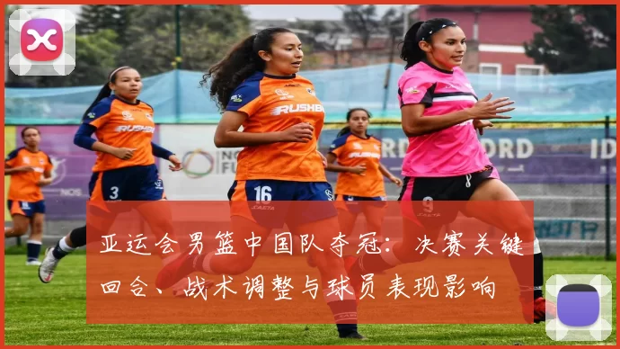 亚运会男篮中国队夺冠：决赛关键回合、战术调整与球员表现影响